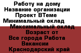 Работу на дому › Название организации ­ Проект ВТеме  › Минимальный оклад ­ 600 › Максимальный оклад ­ 3 000 › Возраст от ­ 18 - Все города Работа » Вакансии   . Краснодарский край,Краснодар г.